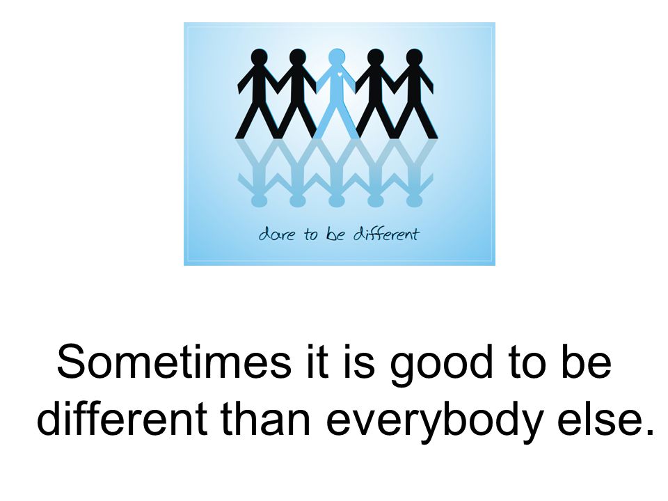 Sometimes it is good to be different than everybody else.