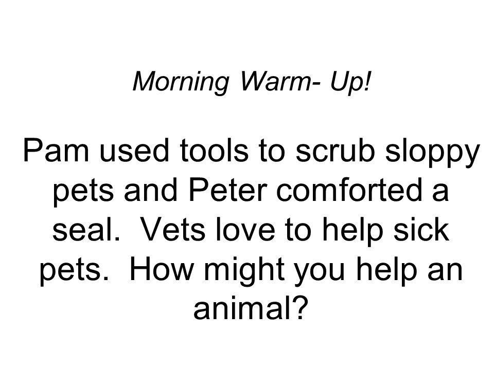 Morning Warm- Up. Pam used tools to scrub sloppy pets and Peter comforted a seal.