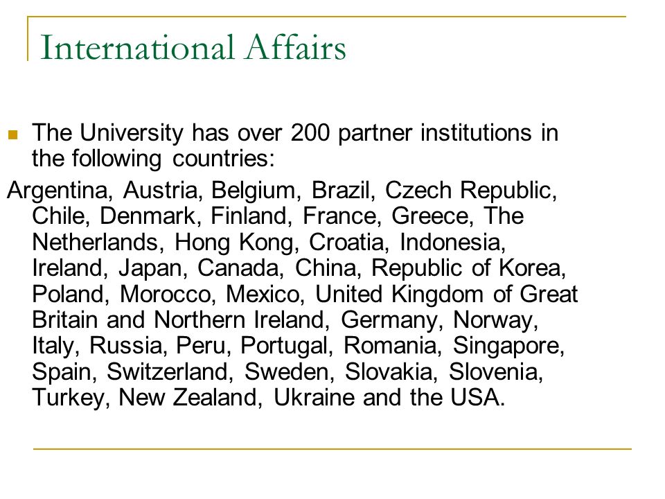 International Affairs The University has over 200 partner institutions in the following countries: Argentina, Austria, Belgium, Brazil, Czech Republic, Chile, Denmark, Finland, France, Greece, The Netherlands, Hong Kong, Croatia, Indonesia, Ireland, Japan, Canada, China, Republic of Korea, Poland, Morocco, Mexico, United Kingdom of Great Britain and Northern Ireland, Germany, Norway, Italy, Russia, Peru, Portugal, Romania, Singapore, Spain, Switzerland, Sweden, Slovakia, Slovenia, Turkey, New Zealand, Ukraine and the USA.
