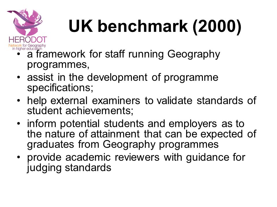 UK benchmark (2000) a framework for staff running Geography programmes, assist in the development of programme specifications; help external examiners to validate standards of student achievements; inform potential students and employers as to the nature of attainment that can be expected of graduates from Geography programmes provide academic reviewers with guidance for judging standards