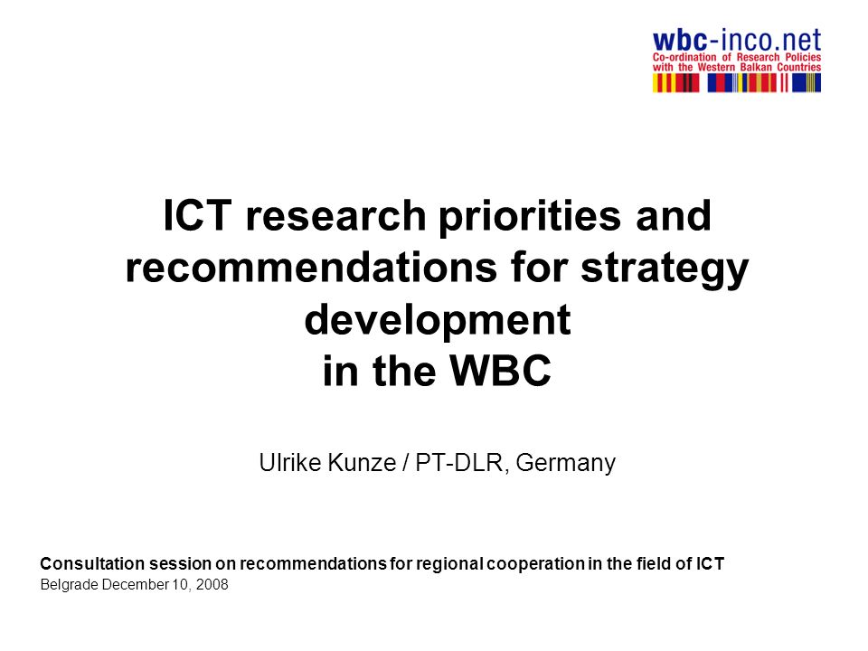 ICT research priorities and recommendations for strategy development in the WBC Ulrike Kunze / PT-DLR, Germany Consultation session on recommendations for regional cooperation in the field of ICT Belgrade December 10, 2008