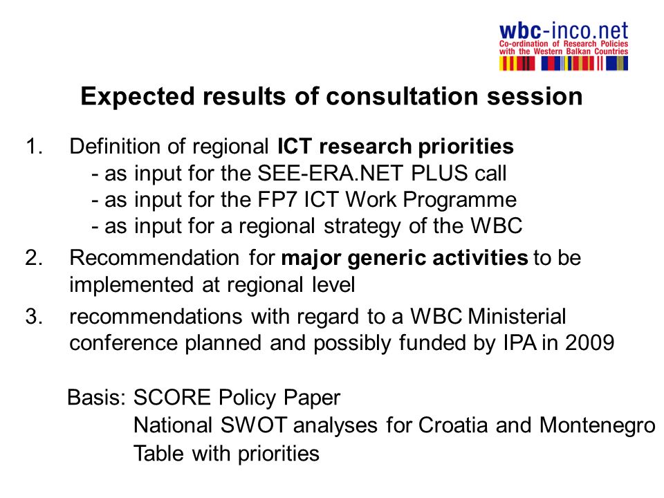 Expected results of consultation session 1.Definition of regional ICT research priorities - as input for the SEE-ERA.NET PLUS call - as input for the FP7 ICT Work Programme - as input for a regional strategy of the WBC 2.Recommendation for major generic activities to be implemented at regional level 3.recommendations with regard to a WBC Ministerial conference planned and possibly funded by IPA in 2009 Basis: SCORE Policy Paper National SWOT analyses for Croatia and Montenegro Table with priorities
