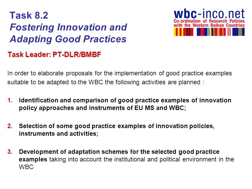 Task 8.2 Fostering Innovation and Adapting Good Practices Task Leader: PT-DLR/BMBF In order to elaborate proposals for the implementation of good practice examples suitable to be adapted to the WBC the following activities are planned : 1.Identification and comparison of good practice examples of innovation policy approaches and instruments of EU MS and WBC; 2.Selection of some good practice examples of innovation policies, instruments and activities; 3.Development of adaptation schemes for the selected good practice examples taking into account the institutional and political environment in the WBC