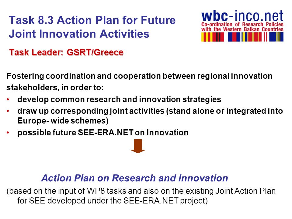 Task 8.3 Action Plan for Future Joint Innovation Activities Task Leader: GSRT/Greece Task Leader: GSRT/Greece Fostering coordination and cooperation between regional innovation stakeholders, in order to: develop common research and innovation strategies draw up corresponding joint activities (stand alone or integrated into Europe- wide schemes) possible future SEE-ERA.NET on Innovation Action Plan on Research and Innovation (based on the input of WP8 tasks and also on the existing Joint Action Plan for SEE developed under the SEE-ERA.NET project)