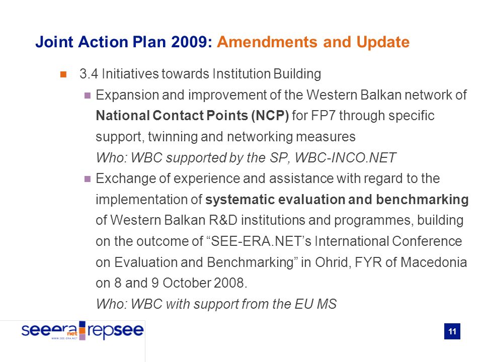 11 Joint Action Plan 2009: Amendments and Update 3.4 Initiatives towards Institution Building Expansion and improvement of the Western Balkan network of National Contact Points (NCP) for FP7 through specific support, twinning and networking measures Who: WBC supported by the SP, WBC-INCO.NET Exchange of experience and assistance with regard to the implementation of systematic evaluation and benchmarking of Western Balkan R&D institutions and programmes, building on the outcome of SEE-ERA.NETs International Conference on Evaluation and Benchmarking in Ohrid, FYR of Macedonia on 8 and 9 October 2008.