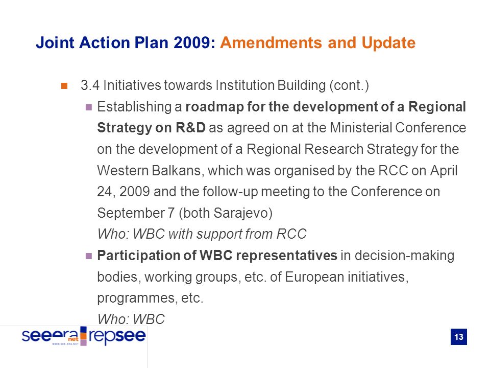 13 Joint Action Plan 2009: Amendments and Update 3.4 Initiatives towards Institution Building (cont.) Establishing a roadmap for the development of a Regional Strategy on R&D as agreed on at the Ministerial Conference on the development of a Regional Research Strategy for the Western Balkans, which was organised by the RCC on April 24, 2009 and the follow-up meeting to the Conference on September 7 (both Sarajevo) Who: WBC with support from RCC Participation of WBC representatives in decision-making bodies, working groups, etc.