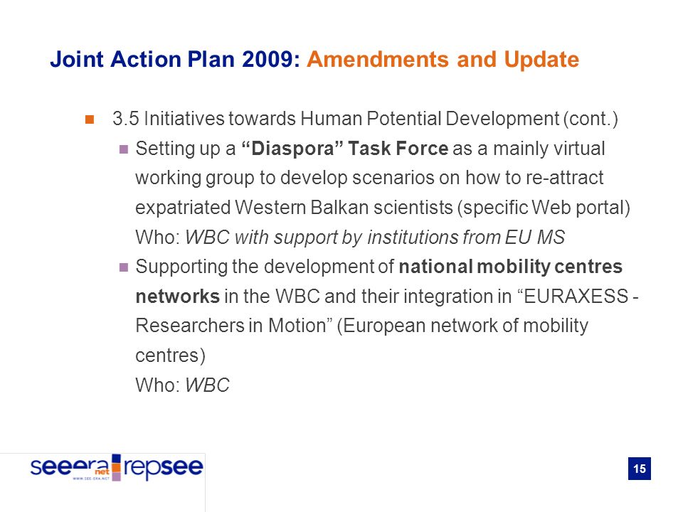 15 Joint Action Plan 2009: Amendments and Update 3.5 Initiatives towards Human Potential Development (cont.) Setting up a Diaspora Task Force as a mainly virtual working group to develop scenarios on how to re-attract expatriated Western Balkan scientists (specific Web portal) Who: WBC with support by institutions from EU MS Supporting the development of national mobility centres networks in the WBC and their integration in EURAXESS - Researchers in Motion (European network of mobility centres) Who: WBC