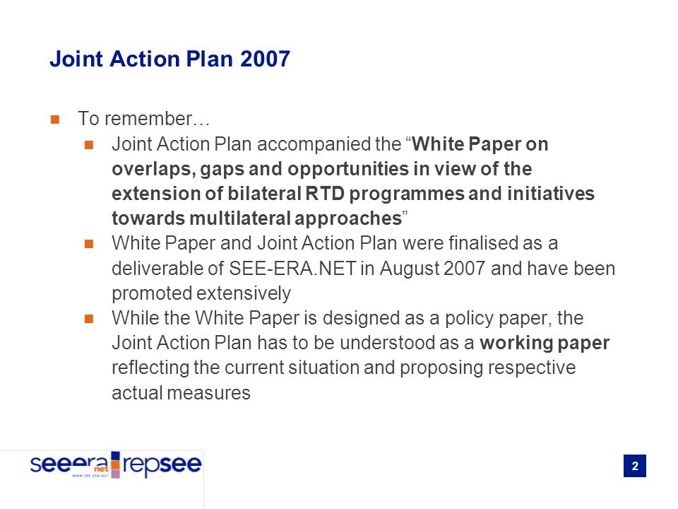 2 Joint Action Plan 2007 To remember… Joint Action Plan accompanied the White Paper on overlaps, gaps and opportunities in view of the extension of bilateral RTD programmes and initiatives towards multilateral approaches White Paper and Joint Action Plan were finalised as a deliverable of SEE-ERA.NET in August 2007 and have been promoted extensively While the White Paper is designed as a policy paper, the Joint Action Plan has to be understood as a working paper reflecting the current situation and proposing respective actual measures