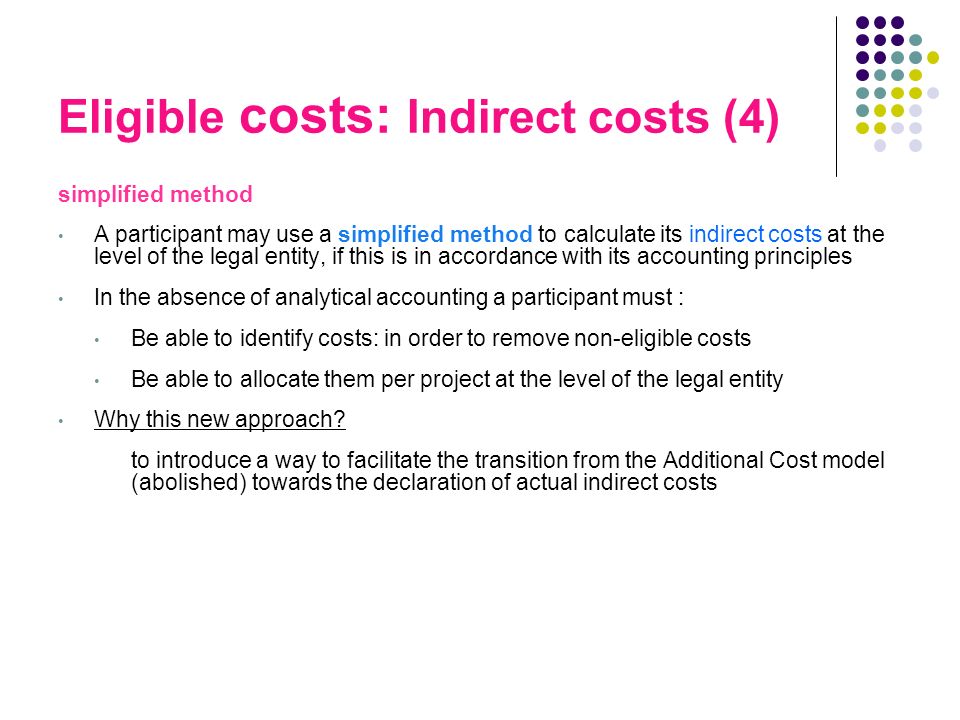 Eligible costs: Indirect costs (4) simplified method A participant may use a simplified method to calculate its indirect costs at the level of the legal entity, if this is in accordance with its accounting principles In the absence of analytical accounting a participant must : Be able to identify costs: in order to remove non-eligible costs Be able to allocate them per project at the level of the legal entity Why this new approach.
