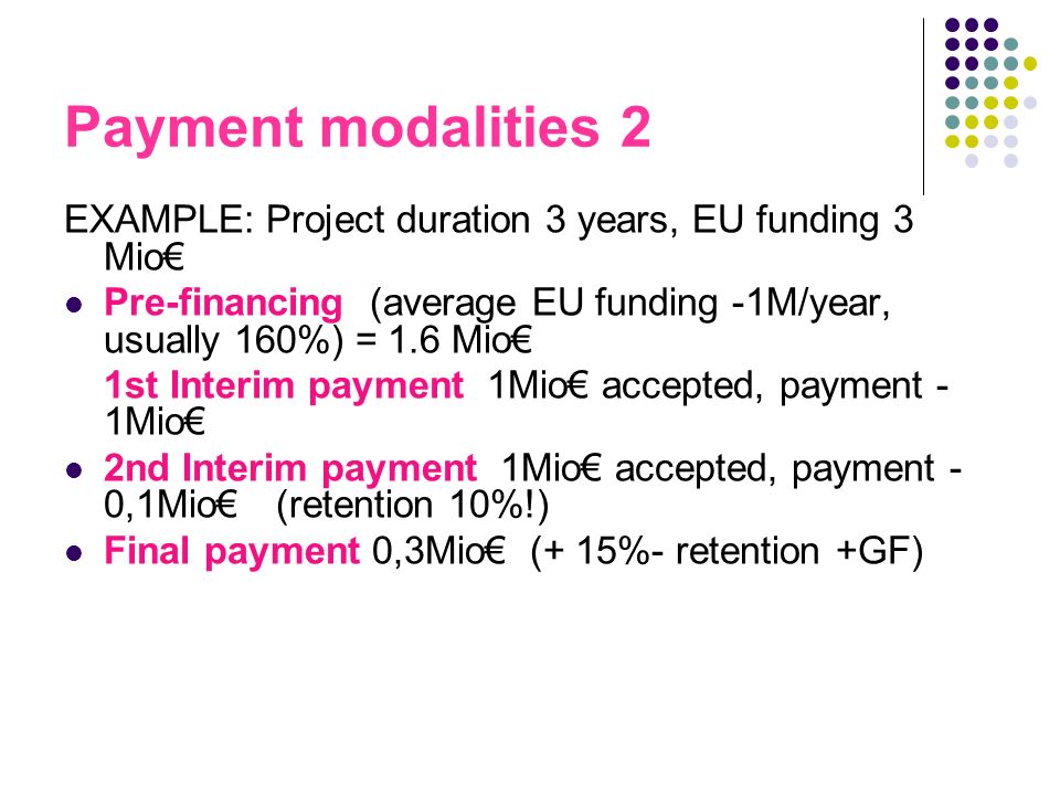 Payment modalities 2 EXAMPLE: Project duration 3 years, EU funding 3 Mio Pre-financing (average EU funding -1M/year, usually 160%) = 1.6 Mio 1st Interim payment 1Mio accepted, payment - 1Mio 2nd Interim payment 1Mio accepted, payment - 0,1Mio (retention 10%!) Final payment 0,3Mio (+ 15%- retention +GF)