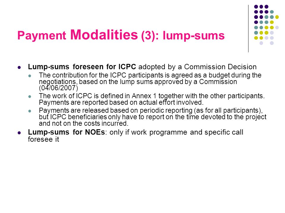 Payment Modalities (3): lump-sums Lump-sums foreseen for ICPC adopted by a Commission Decision The contribution for the ICPC participants is agreed as a budget during the negotiations, based on the lump sums approved by a Commission (04/06/2007) The work of ICPC is defined in Annex 1 together with the other participants.