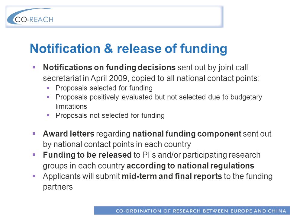 Notification & release of funding Notifications on funding decisions sent out by joint call secretariat in April 2009, copied to all national contact points: Proposals selected for funding Proposals positively evaluated but not selected due to budgetary limitations Proposals not selected for funding Award letters regarding national funding component sent out by national contact points in each country Funding to be released to PIs and/or participating research groups in each country according to national regulations Applicants will submit mid-term and final reports to the funding partners