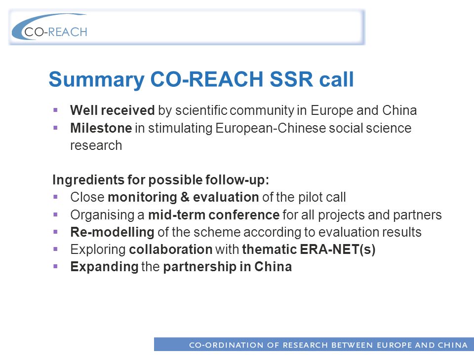 Summary CO-REACH SSR call Well received by scientific community in Europe and China Milestone in stimulating European-Chinese social science research Ingredients for possible follow-up: Close monitoring & evaluation of the pilot call Organising a mid-term conference for all projects and partners Re-modelling of the scheme according to evaluation results Exploring collaboration with thematic ERA-NET(s) Expanding the partnership in China