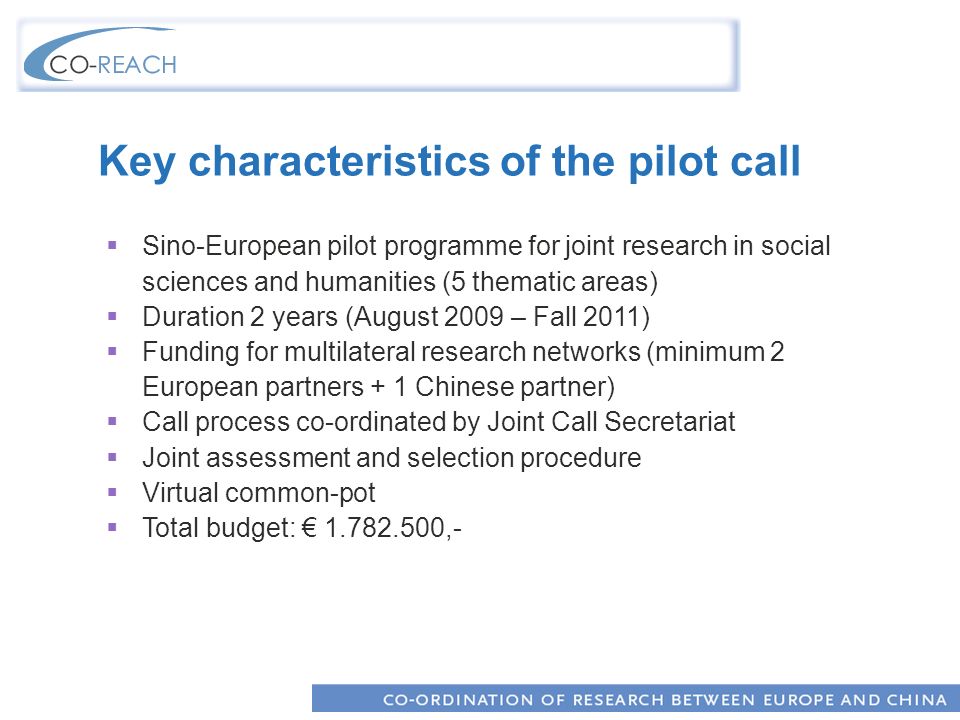 Key characteristics of the pilot call Sino-European pilot programme for joint research in social sciences and humanities (5 thematic areas) Duration 2 years (August 2009 – Fall 2011) Funding for multilateral research networks (minimum 2 European partners + 1 Chinese partner) Call process co-ordinated by Joint Call Secretariat Joint assessment and selection procedure Virtual common-pot Total budget: ,-