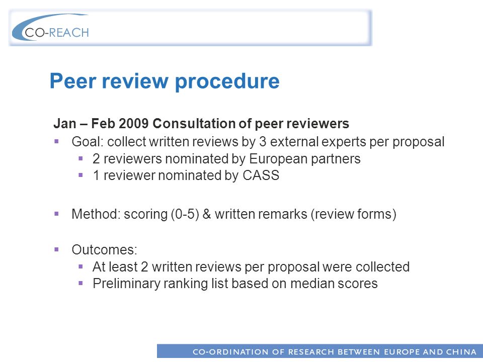 Peer review procedure Jan – Feb 2009 Consultation of peer reviewers Goal: collect written reviews by 3 external experts per proposal 2 reviewers nominated by European partners 1 reviewer nominated by CASS Method: scoring (0-5) & written remarks (review forms) Outcomes: At least 2 written reviews per proposal were collected Preliminary ranking list based on median scores