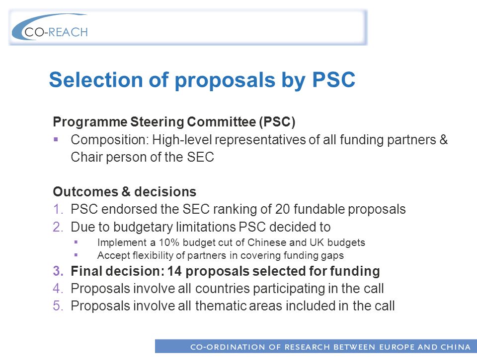 Selection of proposals by PSC Programme Steering Committee (PSC) Composition: High-level representatives of all funding partners & Chair person of the SEC Outcomes & decisions 1.PSC endorsed the SEC ranking of 20 fundable proposals 2.Due to budgetary limitations PSC decided to Implement a 10% budget cut of Chinese and UK budgets Accept flexibility of partners in covering funding gaps 3.Final decision: 14 proposals selected for funding 4.Proposals involve all countries participating in the call 5.Proposals involve all thematic areas included in the call