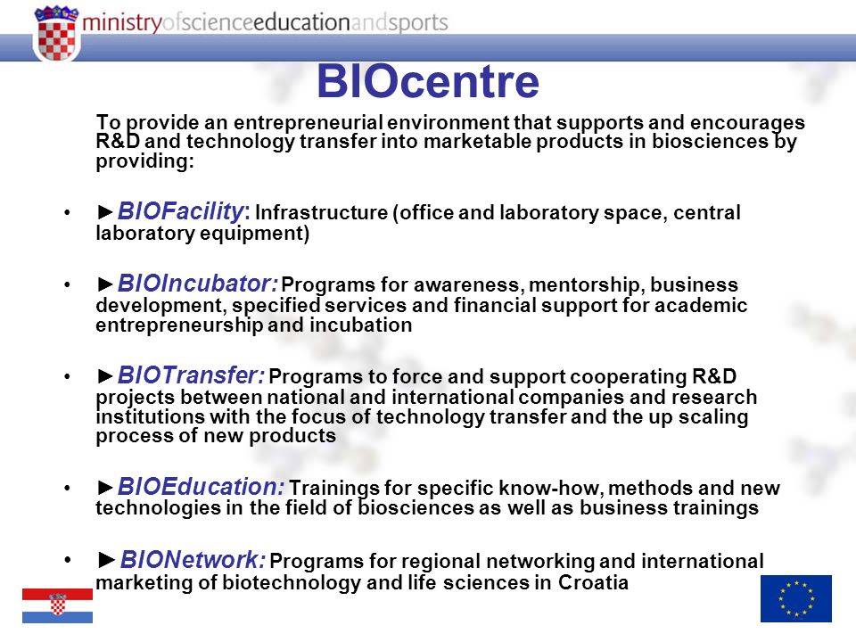 12 BIOcentre To provide an entrepreneurial environment that supports and encourages R&D and technology transfer into marketable products in biosciences by providing: BIOFacility: Infrastructure (office and laboratory space, central laboratory equipment) BIOIncubator: Programs for awareness, mentorship, business development, specified services and financial support for academic entrepreneurship and incubation BIOTransfer: Programs to force and support cooperating R&D projects between national and international companies and research institutions with the focus of technology transfer and the up scaling process of new products BIOEducation: Trainings for specific know-how, methods and new technologies in the field of biosciences as well as business trainings BIONetwork: Programs for regional networking and international marketing of biotechnology and life sciences in Croatia