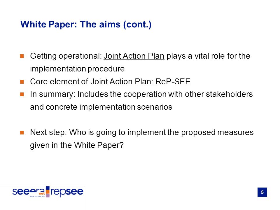 5 White Paper: The aims (cont.) Getting operational: Joint Action Plan plays a vital role for the implementation procedure Core element of Joint Action Plan: ReP-SEE In summary: Includes the cooperation with other stakeholders and concrete implementation scenarios Next step: Who is going to implement the proposed measures given in the White Paper