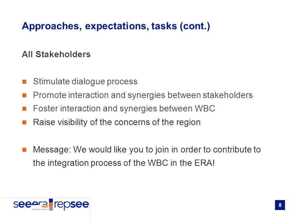 8 Approaches, expectations, tasks (cont.) All Stakeholders Stimulate dialogue process Promote interaction and synergies between stakeholders Foster interaction and synergies between WBC Raise visibility of the concerns of the region Message: We would like you to join in order to contribute to the integration process of the WBC in the ERA!
