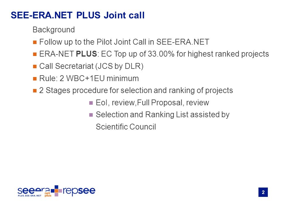 2 Background Follow up to the Pilot Joint Call in SEE-ERA.NET ERA-NET PLUS: EC Top up of 33.00% for highest ranked projects Call Secretariat (JCS by DLR) Rule: 2 WBC+1EU minimum 2 Stages procedure for selection and ranking of projects EoI, review,Full Proposal, review Selection and Ranking List assisted by Scientific Council SEE-ERA.NET PLUS Joint call