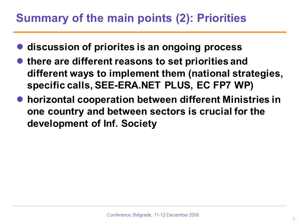 Conference, Belgrade, December Summary of the main points (2): Priorities discussion of priorites is an ongoing process there are different reasons to set priorities and different ways to implement them (national strategies, specific calls, SEE-ERA.NET PLUS, EC FP7 WP) horizontal cooperation between different Ministries in one country and between sectors is crucial for the development of Inf.