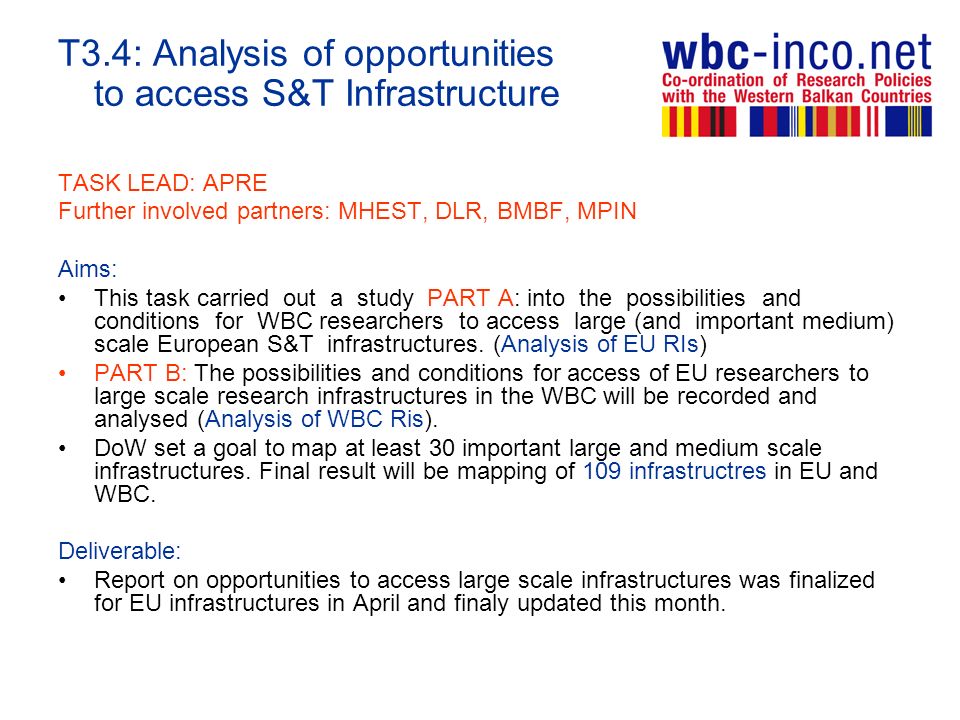 T3.4: Analysis of opportunities to access S&T Infrastructure TASK LEAD: APRE Further involved partners: MHEST, DLR, BMBF, MPIN Aims: This task carried out a study PART A: into the possibilities and conditions for WBC researchers to access large (and important medium) scale European S&T infrastructures.