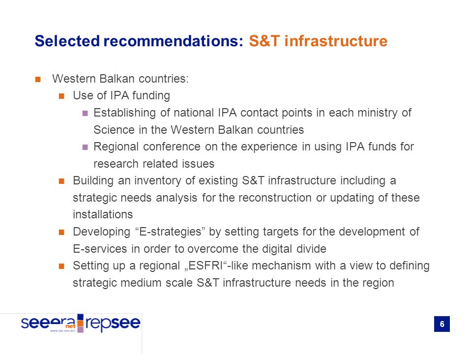 6 Selected recommendations: S&T infrastructure Western Balkan countries: Use of IPA funding Establishing of national IPA contact points in each ministry of Science in the Western Balkan countries Regional conference on the experience in using IPA funds for research related issues Building an inventory of existing S&T infrastructure including a strategic needs analysis for the reconstruction or updating of these installations Developing E-strategies by setting targets for the development of E-services in order to overcome the digital divide Setting up a regional ESFRI-like mechanism with a view to defining strategic medium scale S&T infrastructure needs in the region