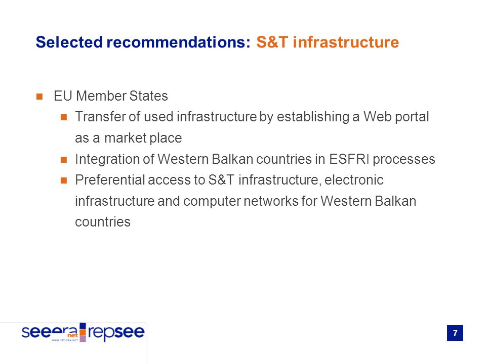 7 Selected recommendations: S&T infrastructure EU Member States Transfer of used infrastructure by establishing a Web portal as a market place Integration of Western Balkan countries in ESFRI processes Preferential access to S&T infrastructure, electronic infrastructure and computer networks for Western Balkan countries