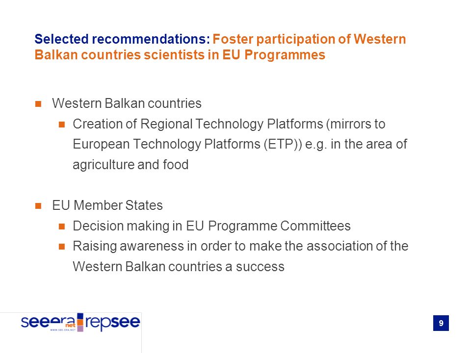 9 Selected recommendations: Foster participation of Western Balkan countries scientists in EU Programmes Western Balkan countries Creation of Regional Technology Platforms (mirrors to European Technology Platforms (ETP)) e.g.