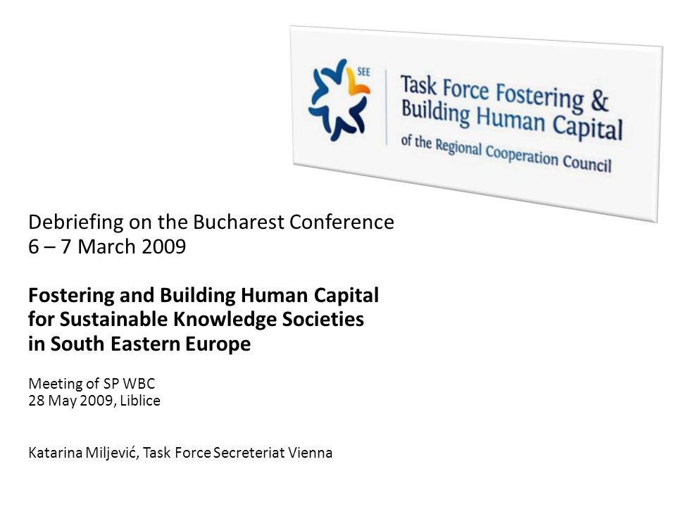 Debriefing on the Bucharest Conference 6 – 7 March 2009 Fostering and Building Human Capital for Sustainable Knowledge Societies in South Eastern Europe Meeting of SP WBC 28 May 2009, Liblice Katarina Miljević, Task Force Secreteriat Vienna