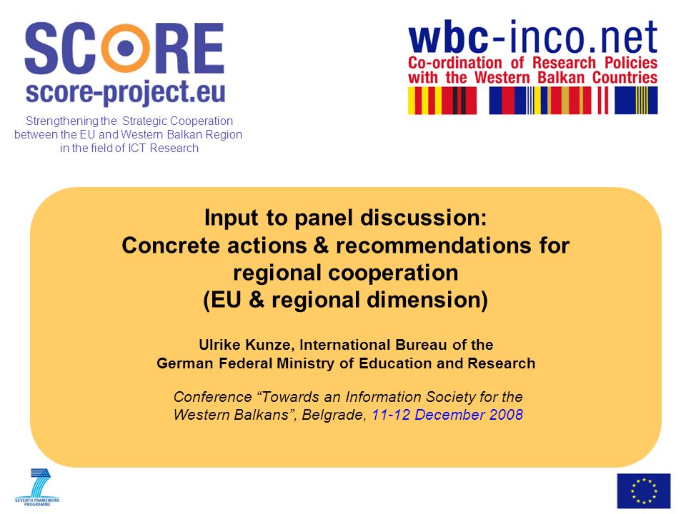Strengthening the Strategic Cooperation between the EU and Western Balkan Region in the field of ICT Research Input to panel discussion: Concrete actions & recommendations for regional cooperation (EU & regional dimension) Ulrike Kunze, International Bureau of the German Federal Ministry of Education and Research Conference Towards an Information Society for the Western Balkans, Belgrade, December 2008