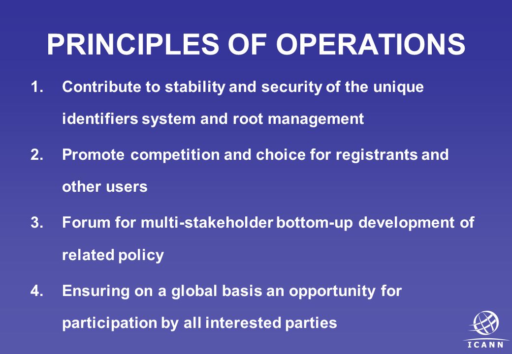 PRINCIPLES OF OPERATIONS 1.Contribute to stability and security of the unique identifiers system and root management 2.Promote competition and choice for registrants and other users 3.Forum for multi-stakeholder bottom-up development of related policy 4.Ensuring on a global basis an opportunity for participation by all interested parties
