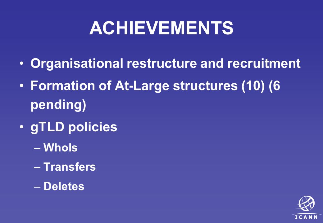 ACHIEVEMENTS Organisational restructure and recruitment Formation of At-Large structures (10) (6 pending) gTLD policies –WhoIs –Transfers –Deletes