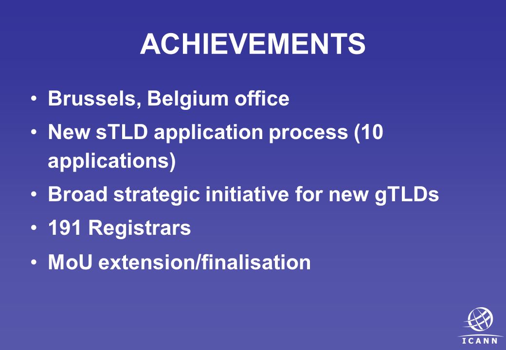 ACHIEVEMENTS Brussels, Belgium office New sTLD application process (10 applications) Broad strategic initiative for new gTLDs 191 Registrars MoU extension/finalisation
