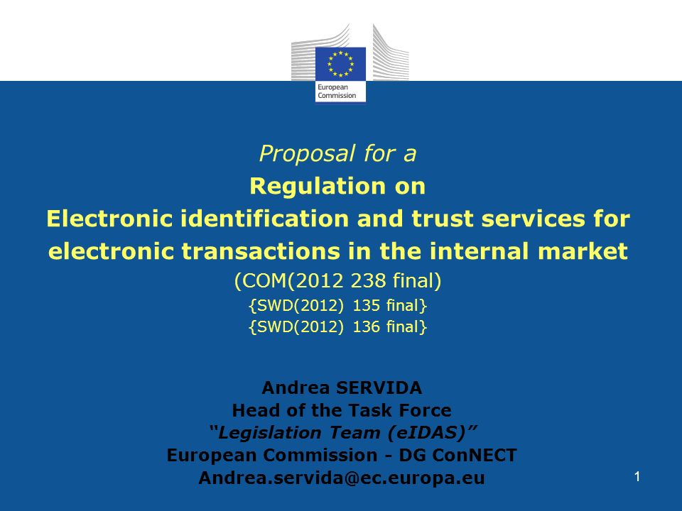 1 Proposal for a Regulation on Electronic identification and trust services for electronic transactions in the internal market (COM( final) {SWD(2012) 135 final} {SWD(2012) 136 final} Andrea SERVIDA Head of the Task Force Legislation Team (eIDAS) European Commission - DG ConNECT