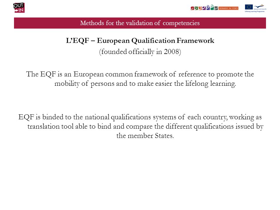 Methods for the validation of competencies LEQF – European Qualification Framework (founded officially in 2008) The EQF is an European common framework of reference to promote the mobility of persons and to make easier the lifelong learning.