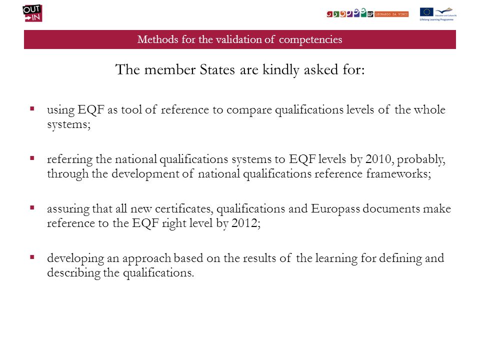 Methods for the validation of competencies The member States are kindly asked for: using EQF as tool of reference to compare qualifications levels of the whole systems; referring the national qualifications systems to EQF levels by 2010, probably, through the development of national qualifications reference frameworks; assuring that all new certificates, qualifications and Europass documents make reference to the EQF right level by 2012; developing an approach based on the results of the learning for defining and describing the qualifications.