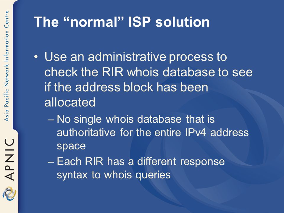 The normal ISP solution Use an administrative process to check the RIR whois database to see if the address block has been allocated –No single whois database that is authoritative for the entire IPv4 address space –Each RIR has a different response syntax to whois queries