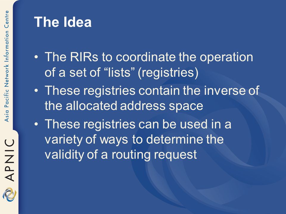 The Idea The RIRs to coordinate the operation of a set of lists (registries) These registries contain the inverse of the allocated address space These registries can be used in a variety of ways to determine the validity of a routing request
