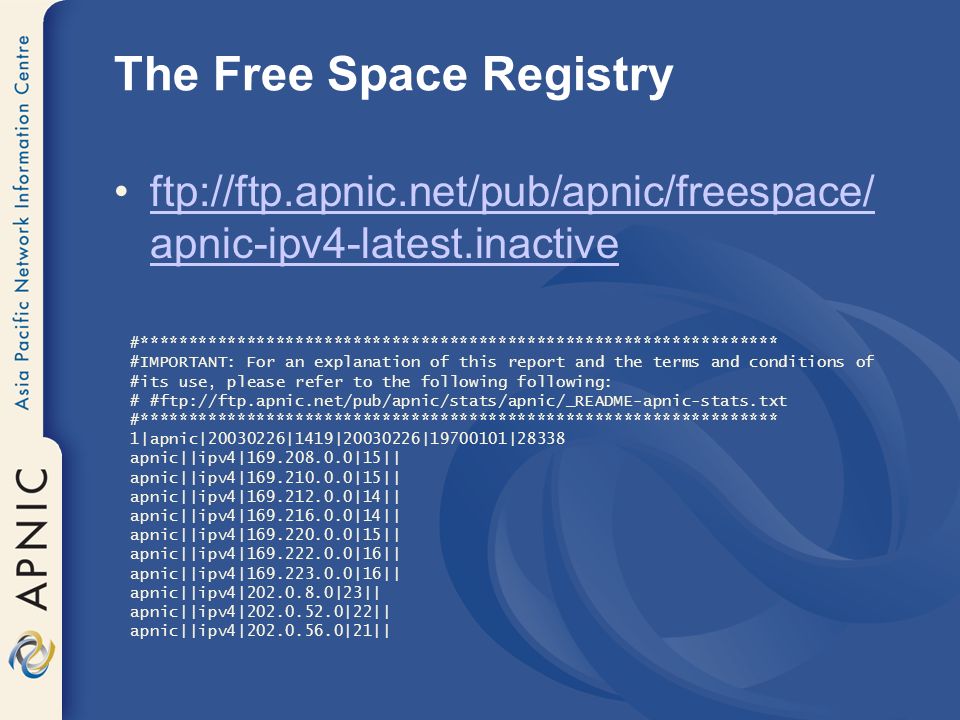 The Free Space Registry ftp://ftp.apnic.net/pub/apnic/freespace/ apnic-ipv4-latest.inactiveftp://ftp.apnic.net/pub/apnic/freespace/ apnic-ipv4-latest.inactive #****************************************************************** #IMPORTANT: For an explanation of this report and the terms and conditions of #its use, please refer to the following following: # #ftp://ftp.apnic.net/pub/apnic/stats/apnic/_README-apnic-stats.txt #****************************************************************** 1|apnic| |1419| | |28338 apnic||ipv4| |15|| apnic||ipv4| |15|| apnic||ipv4| |14|| apnic||ipv4| |14|| apnic||ipv4| |15|| apnic||ipv4| |16|| apnic||ipv4| |16|| apnic||ipv4| |23|| apnic||ipv4| |22|| apnic||ipv4| |21||