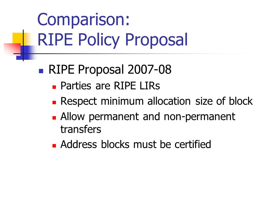 Comparison: RIPE Policy Proposal RIPE Proposal Parties are RIPE LIRs Respect minimum allocation size of block Allow permanent and non-permanent transfers Address blocks must be certified