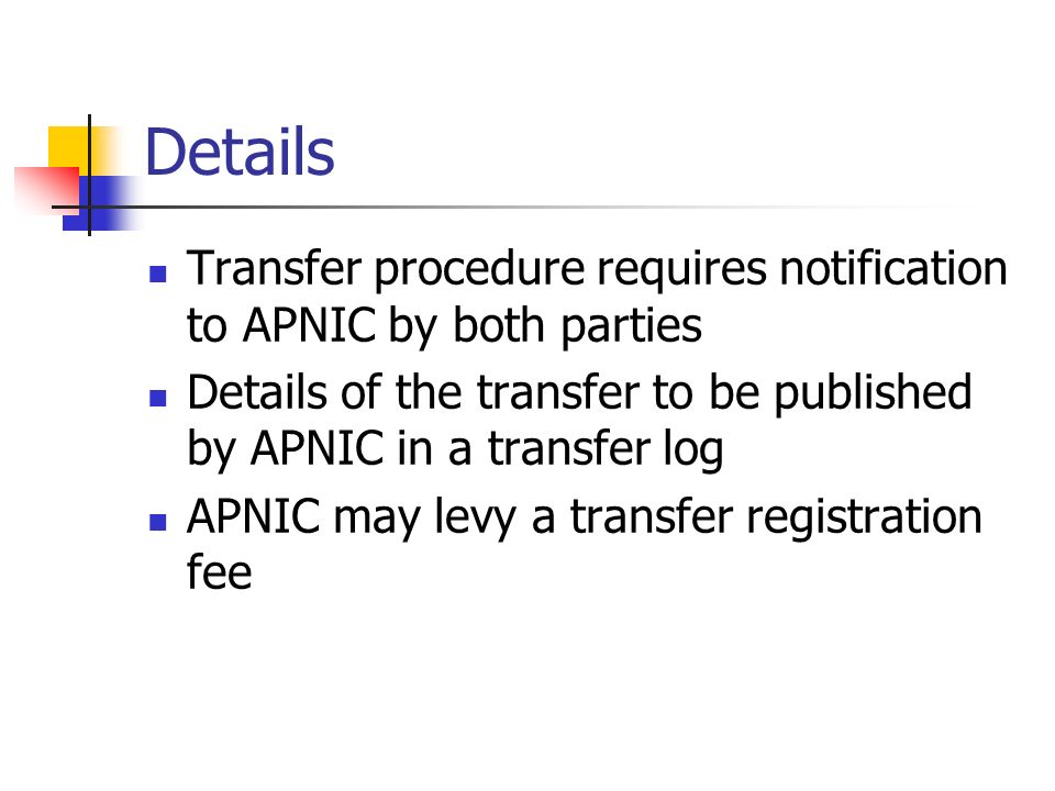 Details Transfer procedure requires notification to APNIC by both parties Details of the transfer to be published by APNIC in a transfer log APNIC may levy a transfer registration fee