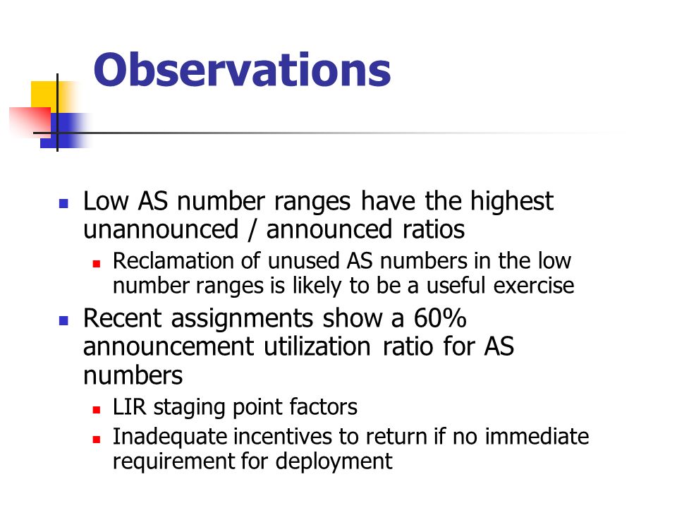 Observations Low AS number ranges have the highest unannounced / announced ratios Reclamation of unused AS numbers in the low number ranges is likely to be a useful exercise Recent assignments show a 60% announcement utilization ratio for AS numbers LIR staging point factors Inadequate incentives to return if no immediate requirement for deployment