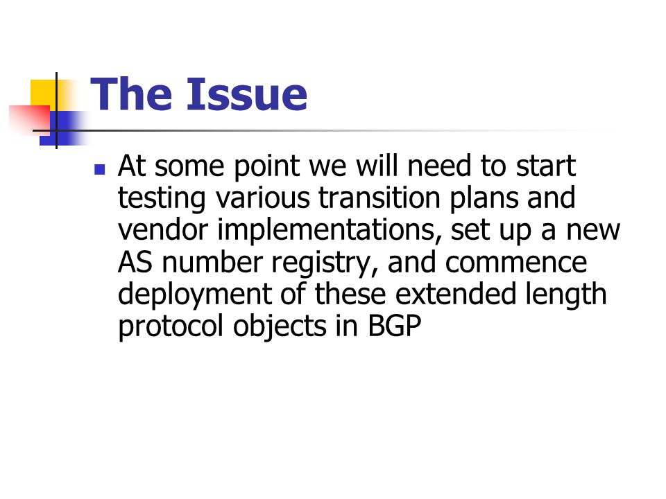 The Issue At some point we will need to start testing various transition plans and vendor implementations, set up a new AS number registry, and commence deployment of these extended length protocol objects in BGP