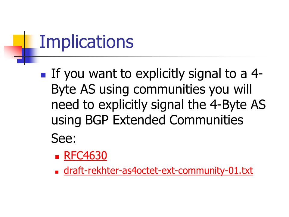Implications If you want to explicitly signal to a 4- Byte AS using communities you will need to explicitly signal the 4-Byte AS using BGP Extended Communities See: RFC4630 draft-rekhter-as4octet-ext-community-01.txt