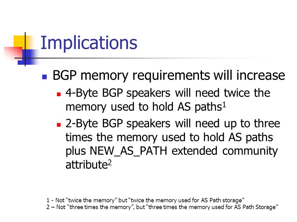 Implications BGP memory requirements will increase 4-Byte BGP speakers will need twice the memory used to hold AS paths 1 2-Byte BGP speakers will need up to three times the memory used to hold AS paths plus NEW_AS_PATH extended community attribute Not twice the memory but twice the memory used for AS Path storage 2 – Not three times the memory, but three times the memory used for AS Path Storage