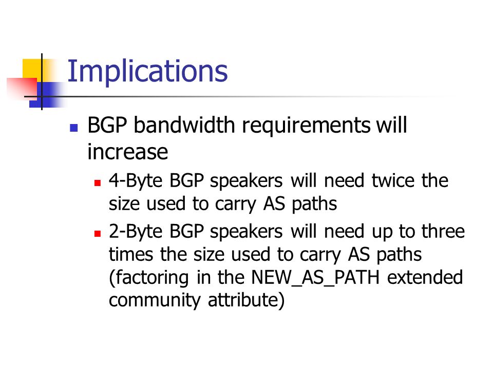 Implications BGP bandwidth requirements will increase 4-Byte BGP speakers will need twice the size used to carry AS paths 2-Byte BGP speakers will need up to three times the size used to carry AS paths (factoring in the NEW_AS_PATH extended community attribute)