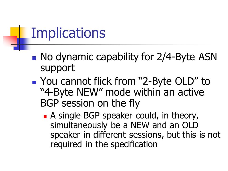 Implications No dynamic capability for 2/4-Byte ASN support You cannot flick from 2-Byte OLD to 4-Byte NEW mode within an active BGP session on the fly A single BGP speaker could, in theory, simultaneously be a NEW and an OLD speaker in different sessions, but this is not required in the specification