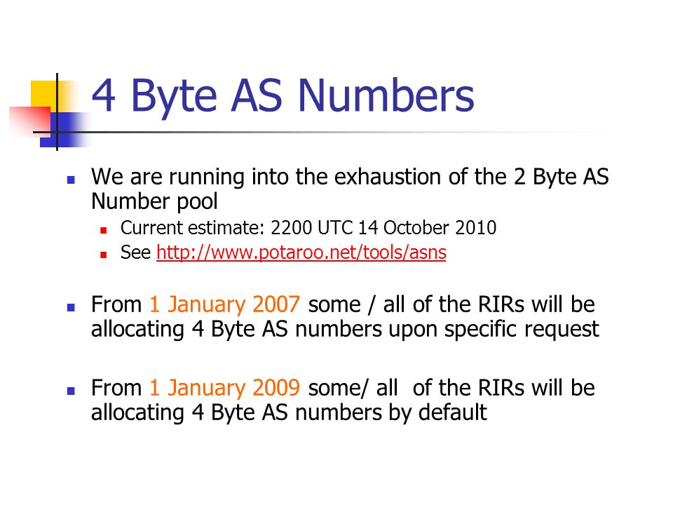 4 Byte AS Numbers We are running into the exhaustion of the 2 Byte AS Number pool Current estimate: 2200 UTC 14 October 2010 See   From 1 January 2007 some / all of the RIRs will be allocating 4 Byte AS numbers upon specific request From 1 January 2009 some/ all of the RIRs will be allocating 4 Byte AS numbers by default