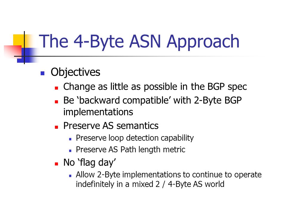 The 4-Byte ASN Approach Objectives Change as little as possible in the BGP spec Be backward compatible with 2-Byte BGP implementations Preserve AS semantics Preserve loop detection capability Preserve AS Path length metric No flag day Allow 2-Byte implementations to continue to operate indefinitely in a mixed 2 / 4-Byte AS world